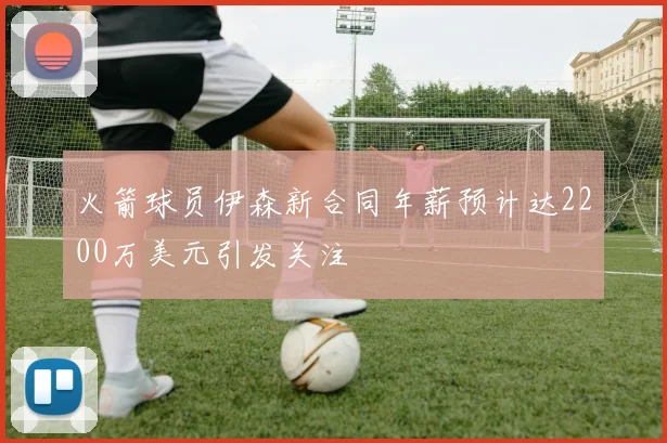 火箭球员伊森新合同年薪预计达2200万美元引发关注
