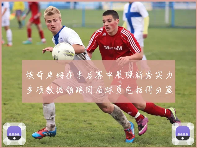 埃奇库姆在季后赛中展现新秀实力多项数据领跑同届球员包括得分篮板助攻抢断三分