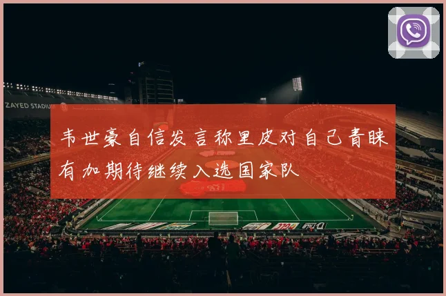 韦世豪自信发言称里皮对自己青睐有加期待继续入选国家队