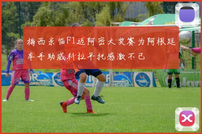 梅西亲临F1迈阿密大奖赛为阿根廷车手助威科拉平托感激不已