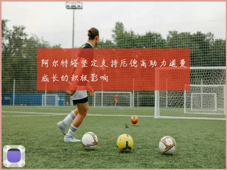阿尔特塔坚定支持厄德高助力道曼成长的积极影响