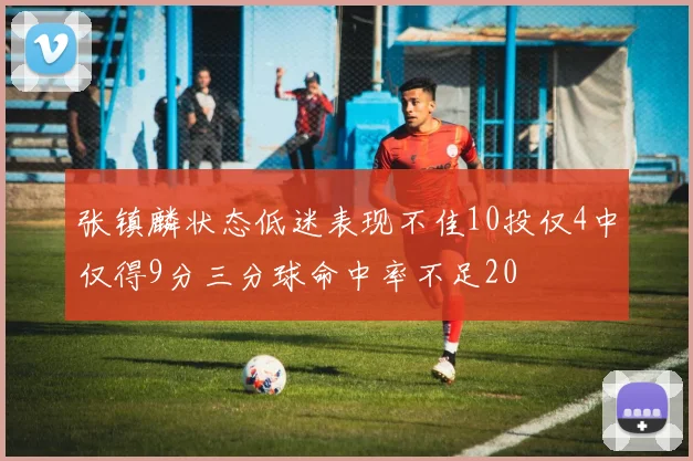 张镇麟状态低迷表现不佳10投仅4中仅得9分三分球命中率不足20